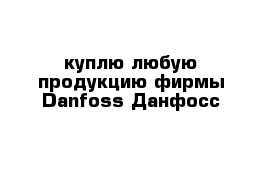 куплю любую продукцию фирмы Danfoss Данфосс 